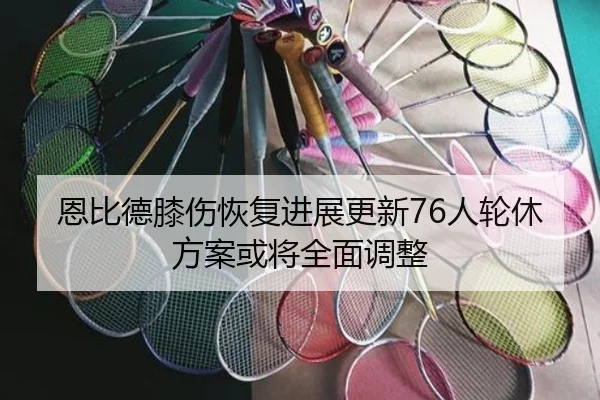 恩比德膝伤恢复进展更新76人轮休方案或将全面调整