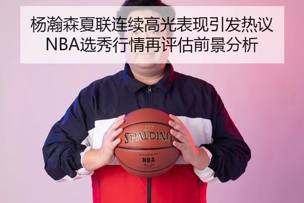 杨瀚森夏联连续高光表现引发热议 NBA选秀行情再评估前景分析